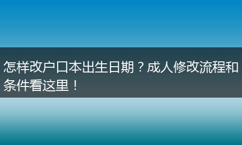 怎样改户口本出生日期？成人修改流程和条件看这里！