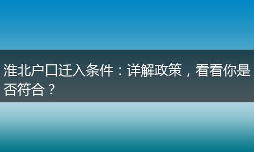 淮北户口迁入条件：详解政策，看看你是否符合？