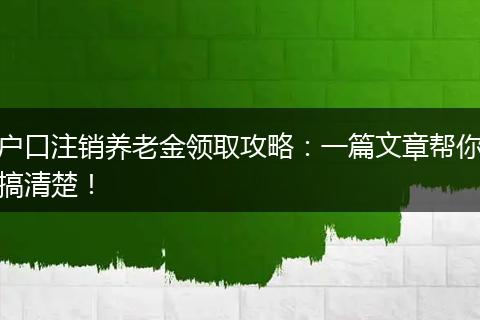 户口注销养老金领取攻略：一篇文章帮你搞清楚！