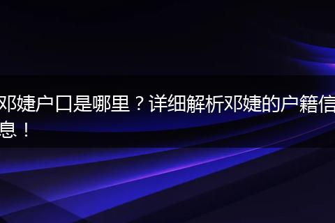 邓婕户口是哪里？详细解析邓婕的户籍信息！