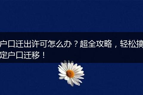户口迁出许可怎么办？超全攻略，轻松搞定户口迁移！