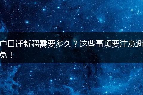 户口迁新疆需要多久？这些事项要注意避免！