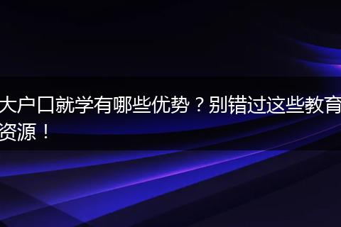 大户口就学有哪些优势？别错过这些教育资源！