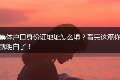 集体户口身份证地址怎么填？看完这篇你就明白了！