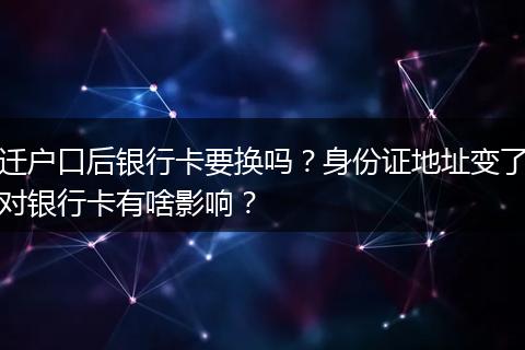 迁户口后银行卡要换吗？身份证地址变了对银行卡有啥影响？