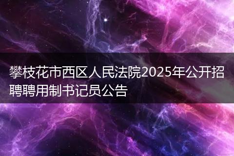 攀枝花市西区人民法院2025年公开招聘聘用制书记员公告