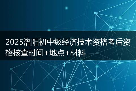 2025洛阳初中级经济技术资格考后资格核查时间+地点+材料