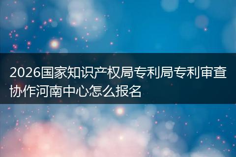 2026国家知识产权局专利局专利审查协作河南中心怎么报名