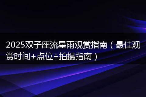 2025双子座流星雨观赏指南（最佳观赏时间+点位+拍摄指南）