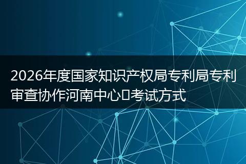 2026年度国家知识产权局专利局专利审查协作河南中心​考试方式