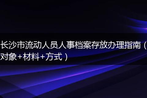 长沙市流动人员人事档案存放办理指南（对象+材料+方式）
