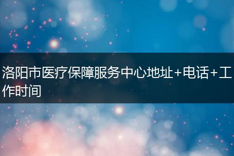 洛阳市医疗保障服务中心地址+电话+工作时间
