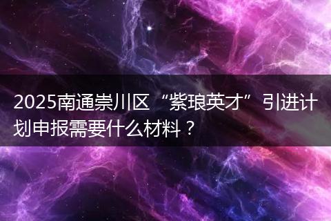 2025南通崇川区“紫琅英才”引进计划申报需要什么材料？