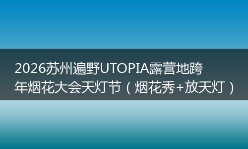 2026苏州遍野UTOPIA露营地跨年烟花大会天灯节（烟花秀+放天灯）