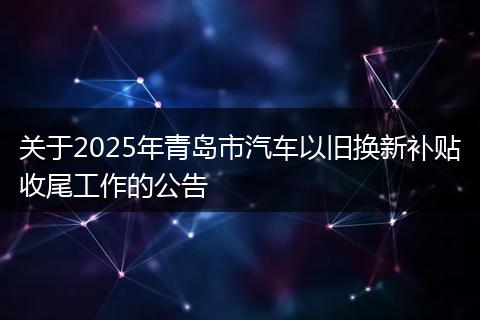 关于2025年青岛市汽车以旧换新补贴收尾工作的公告
