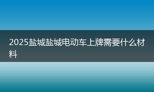 2025盐城盐城电动车上牌需要什么材料