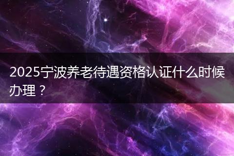 2025宁波养老待遇资格认证什么时候办理？