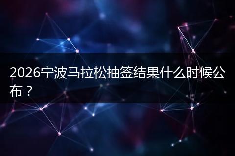 2026宁波马拉松抽签结果什么时候公布？