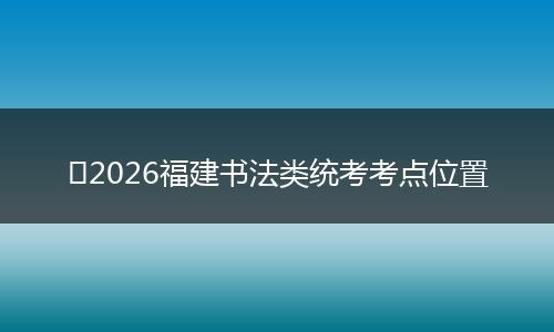 ​2026福建书法类统考考点位置