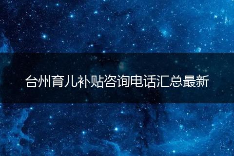台州育儿补贴咨询电话汇总最新
