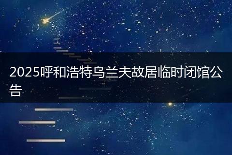 2025呼和浩特乌兰夫故居临时闭馆公告