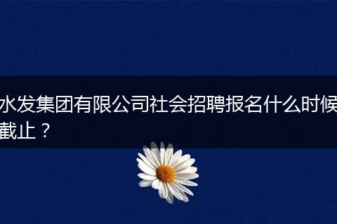 水发集团有限公司社会招聘报名什么时候截止？