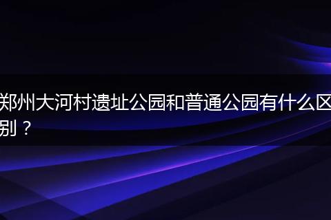 郑州大河村遗址公园和普通公园有什么区别？