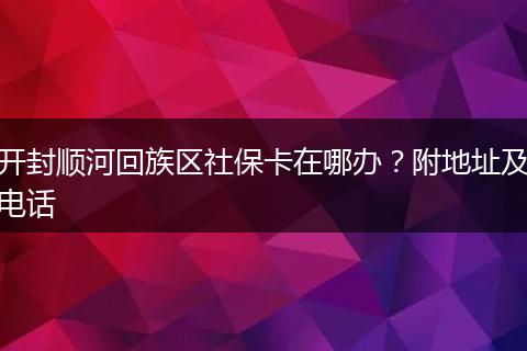开封顺河回族区社保卡在哪办？附地址及电话