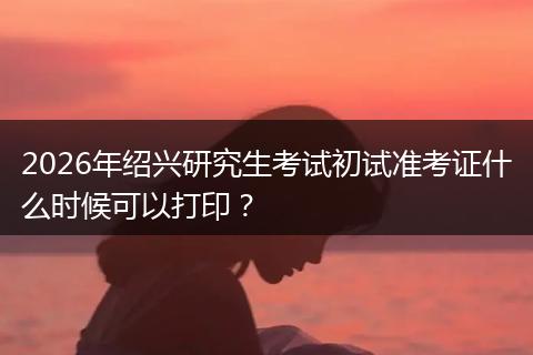 2026年绍兴研究生考试初试准考证什么时候可以打印？