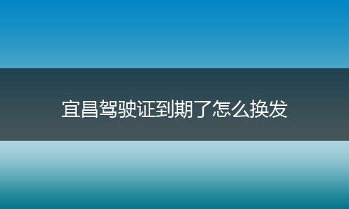 宜昌驾驶证到期了怎么换发