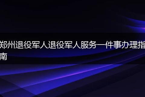 郑州退役军人退役军人服务一件事办理指南