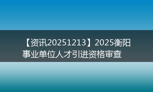 【资讯20251213】2025衡阳事业单位人才引进资格审查