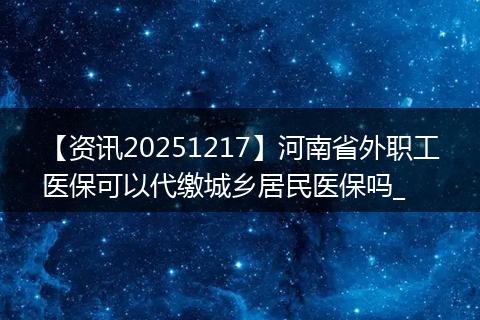 【资讯20251217】河南省外职工医保可以代缴城乡居民医保吗_