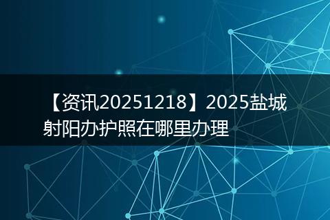 【资讯20251218】2025盐城射阳办护照在哪里办理