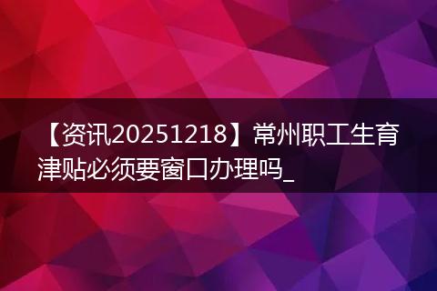 【资讯20251218】常州职工生育津贴必须要窗口办理吗_