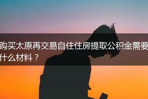 购买太原再交易自住住房提取公积金需要什么材料？