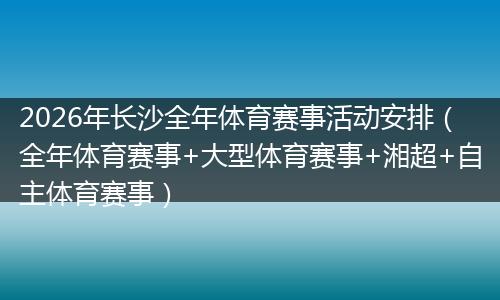 2026年长沙全年体育赛事活动安排（全年体育赛事+大型体育赛事+湘超+自主体育赛事）