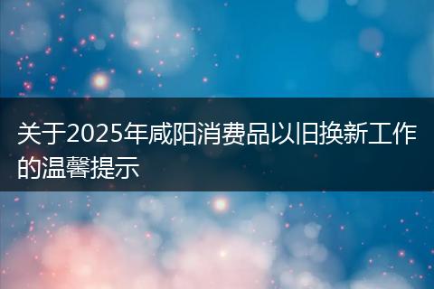 关于2025年咸阳消费品以旧换新工作的温馨提示