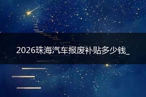 2026珠海汽车报废补贴多少钱_