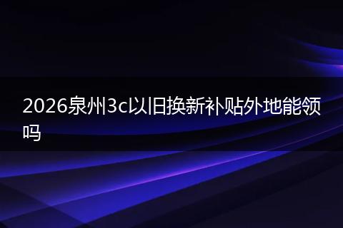 2026泉州3c以旧换新补贴外地能领吗