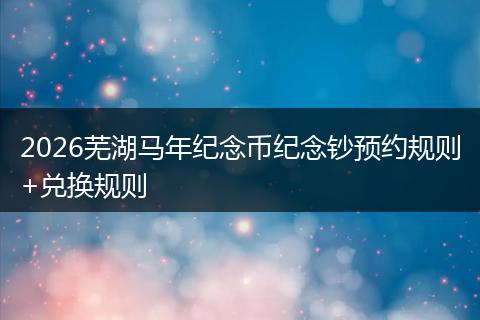 2026芜湖马年纪念币纪念钞预约规则+兑换规则