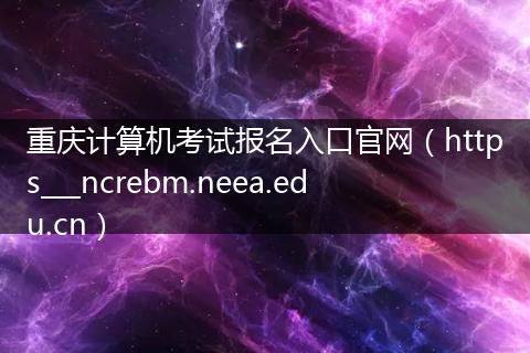 重庆计算机考试报名入口官网（https___ncrebm.neea.edu.cn）