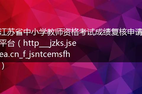 江苏省中小学教师资格考试成绩复核申请平台（http___jzks.jseea.cn_f_jsntcemsfh）