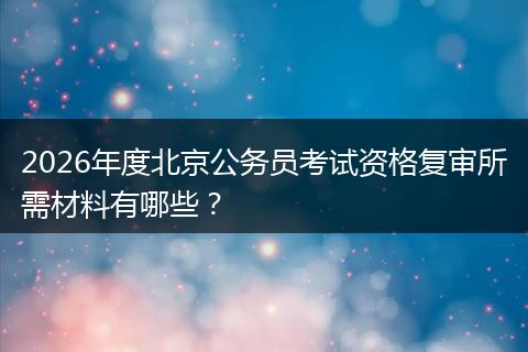 2026年度北京公务员考试资格复审所需材料有哪些？