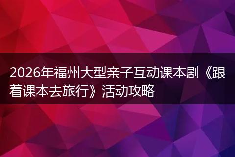 2026年福州大型亲子互动课本剧《跟着课本去旅行》活动攻略