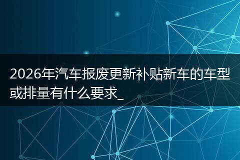 2026年汽车报废更新补贴新车的车型或排量有什么要求_
