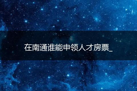 在南通谁能申领人才房票_