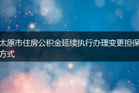 太原市住房公积金延续执行办理变更担保方式