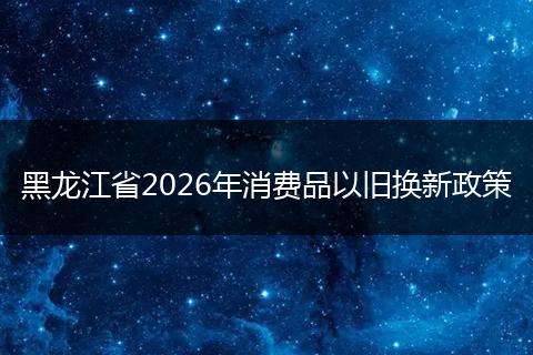 黑龙江省2026年消费品以旧换新政策