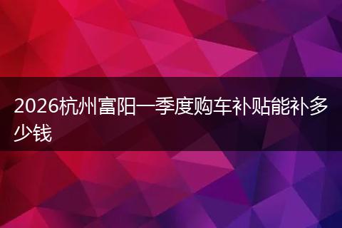 2026杭州富阳一季度购车补贴能补多少钱